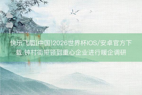 快乐飞艇(中国)2026世界杯IOS/安卓官方下载 钟村街带领到重心企业进行暖企调研