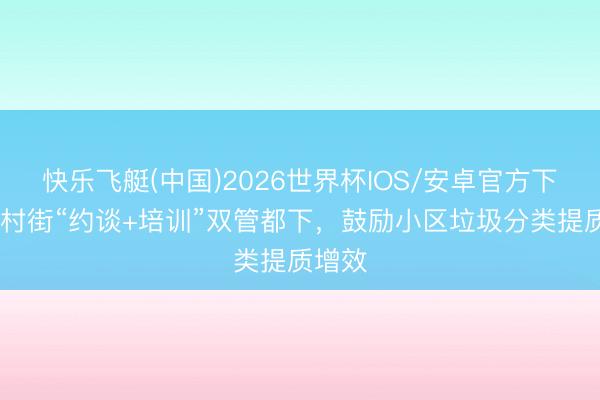 快乐飞艇(中国)2026世界杯IOS/安卓官方下载 钟村街“约谈+培训”双管都下，鼓励小区垃圾分类提质增效