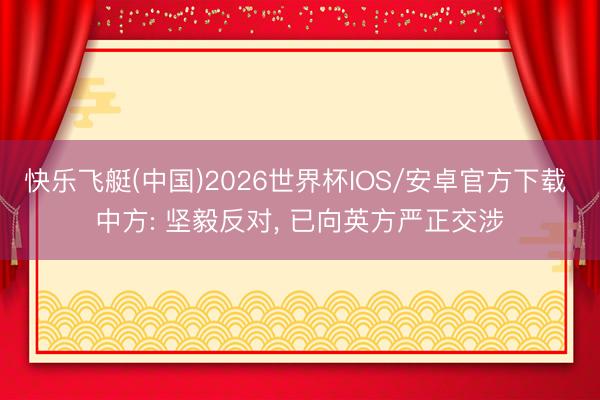 快乐飞艇(中国)2026世界杯IOS/安卓官方下载 中方: 坚毅反对， 已向英方严正交涉