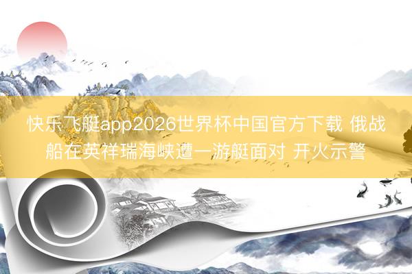 快乐飞艇app2026世界杯中国官方下载 俄战船在英祥瑞海峡遭一游艇面对 开火示警