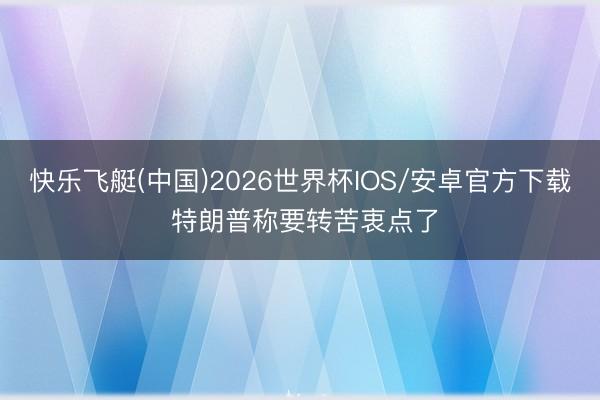快乐飞艇(中国)2026世界杯IOS/安卓官方下载 特朗普称要转苦衷点了