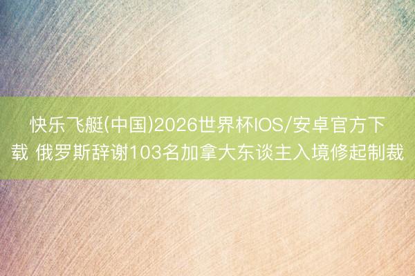 快乐飞艇(中国)2026世界杯IOS/安卓官方下载 俄罗斯辞谢103名加拿大东谈主入境修起制裁