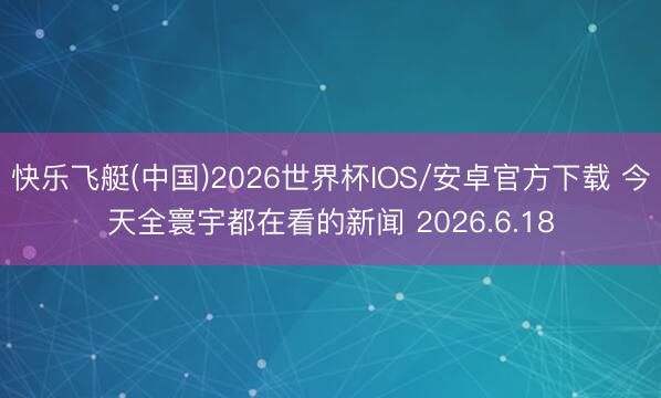 快乐飞艇(中国)2026世界杯IOS/安卓官方下载 今天全寰宇都在看的新闻 2026.6.18