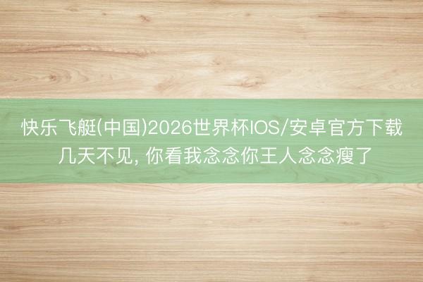 快乐飞艇(中国)2026世界杯IOS/安卓官方下载 几天不见， 你看我念念你王人念念瘦了
