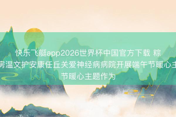 快乐飞艇app2026世界杯中国官方下载 粽香暖病房温文护安康任丘关爱神经病病院开展端午节暖心主题作为